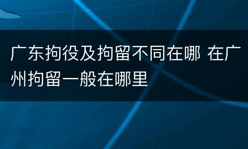 广东拘役及拘留不同在哪 在广州拘留一般在哪里