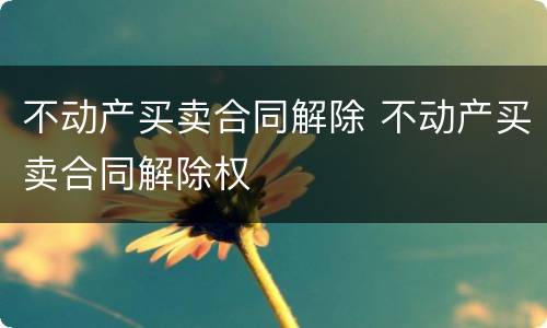 不动产买卖合同解除 不动产买卖合同解除权