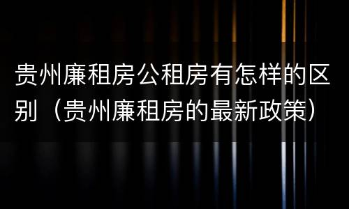 贵州廉租房公租房有怎样的区别（贵州廉租房的最新政策）