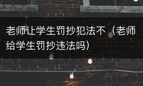 老师让学生罚抄犯法不（老师给学生罚抄违法吗）