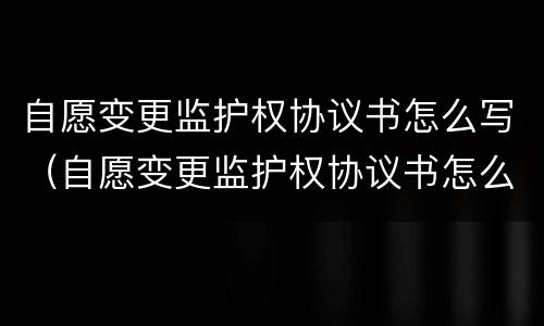 自愿变更监护权协议书怎么写（自愿变更监护权协议书怎么写范文）