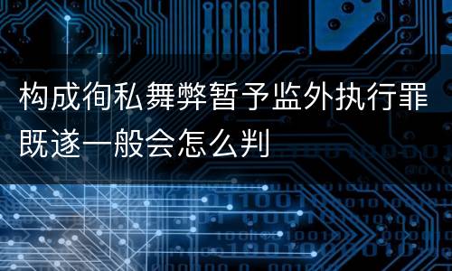 构成徇私舞弊暂予监外执行罪既遂一般会怎么判
