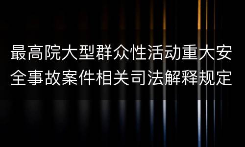 最高院大型群众性活动重大安全事故案件相关司法解释规定重要内容有哪些