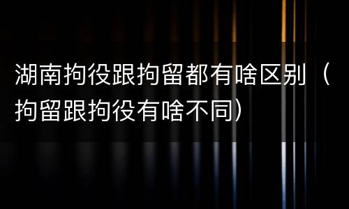 湖南拘役跟拘留都有啥区别（拘留跟拘役有啥不同）