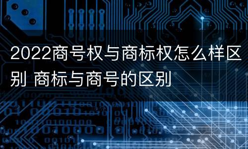 2022商号权与商标权怎么样区别 商标与商号的区别