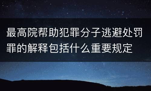 最高院帮助犯罪分子逃避处罚罪的解释包括什么重要规定