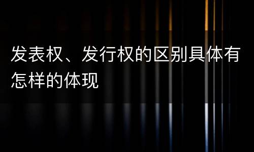 发表权、发行权的区别具体有怎样的体现
