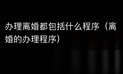 办理离婚都包括什么程序（离婚的办理程序）