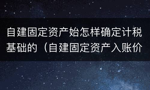 自建固定资产始怎样确定计税基础的（自建固定资产入账价值怎么算）