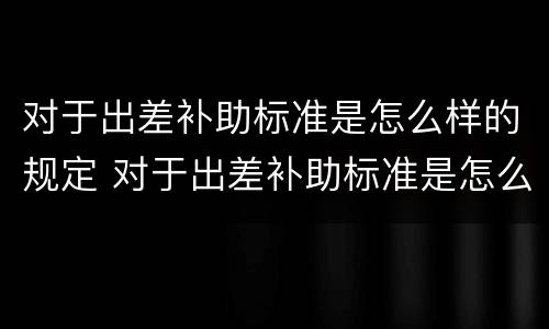 对于出差补助标准是怎么样的规定 对于出差补助标准是怎么样的规定和标准