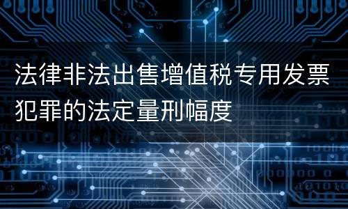 法律非法出售增值税专用发票犯罪的法定量刑幅度