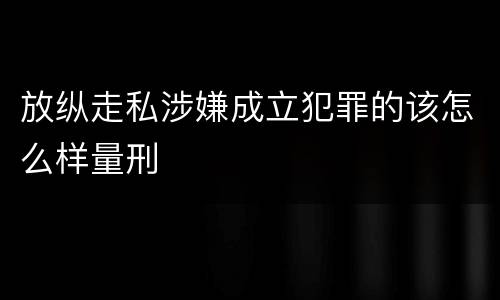 放纵走私涉嫌成立犯罪的该怎么样量刑