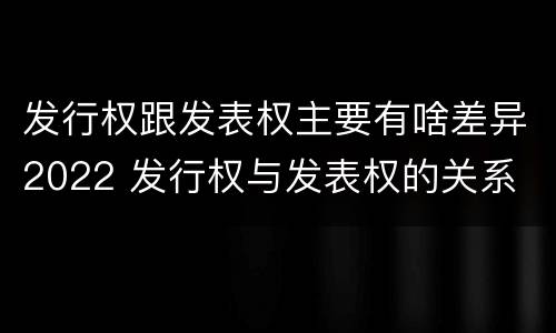 发行权跟发表权主要有啥差异2022 发行权与发表权的关系