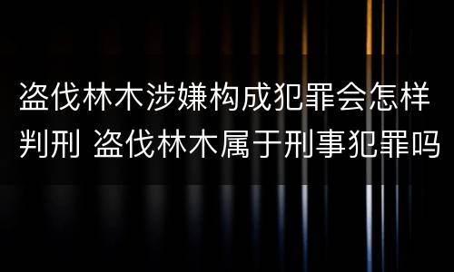 盗伐林木涉嫌构成犯罪会怎样判刑 盗伐林木属于刑事犯罪吗