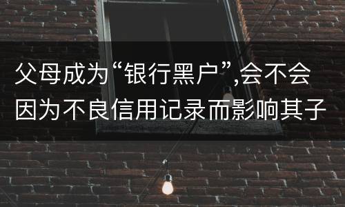 父母成为“银行黑户”,会不会因为不良信用记录而影响其子女的信用状况