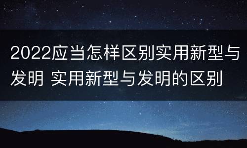 2022应当怎样区别实用新型与发明 实用新型与发明的区别