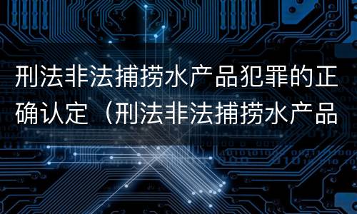刑法非法捕捞水产品犯罪的正确认定（刑法非法捕捞水产品犯罪的正确认定是）