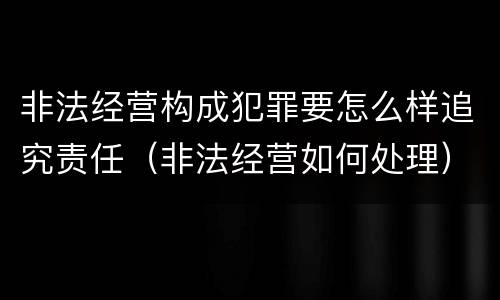 非法经营构成犯罪要怎么样追究责任（非法经营如何处理）