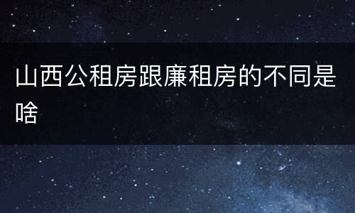 山西公租房跟廉租房的不同是啥
