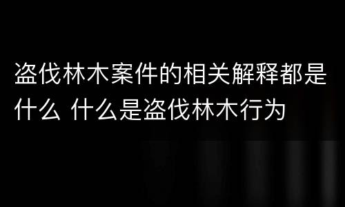 盗伐林木案件的相关解释都是什么 什么是盗伐林木行为
