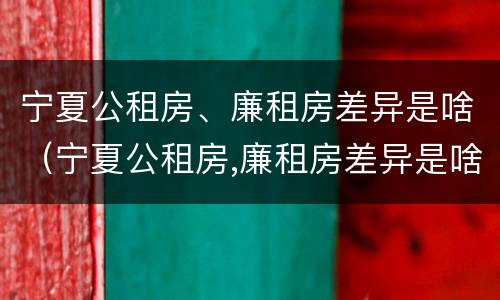 宁夏公租房、廉租房差异是啥（宁夏公租房,廉租房差异是啥原因）