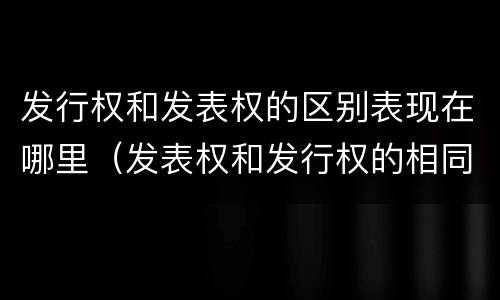 发行权和发表权的区别表现在哪里（发表权和发行权的相同点）