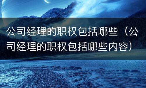 公司经理的职权包括哪些（公司经理的职权包括哪些内容）