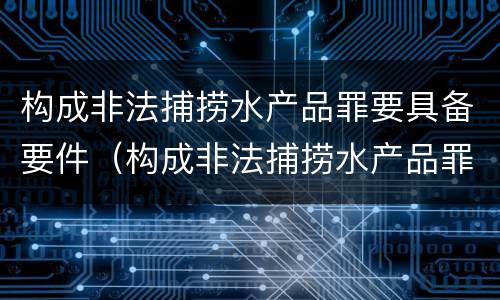 构成非法捕捞水产品罪要具备要件（构成非法捕捞水产品罪要具备要件的条件）