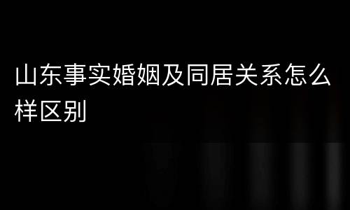 山东事实婚姻及同居关系怎么样区别