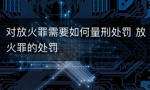 对放火罪需要如何量刑处罚 放火罪的处罚