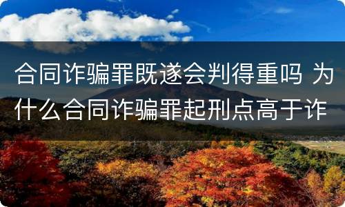 合同诈骗罪既遂会判得重吗 为什么合同诈骗罪起刑点高于诈骗罪