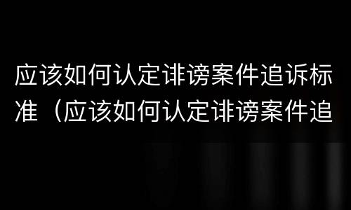 应该如何认定诽谤案件追诉标准（应该如何认定诽谤案件追诉标准最新）