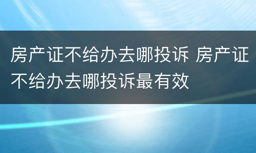 房产证不给办去哪投诉 房产证不给办去哪投诉最有效