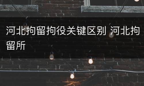河北拘留拘役关键区别 河北拘留所