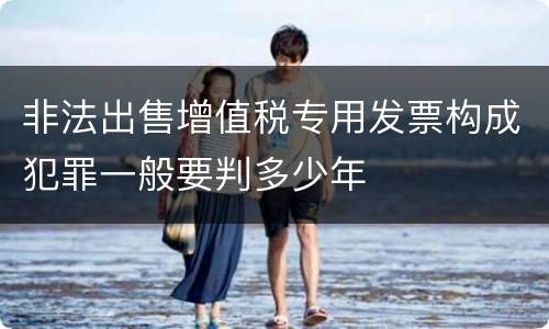 非法出售增值税专用发票构成犯罪一般要判多少年