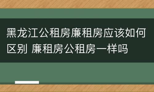 黑龙江公租房廉租房应该如何区别 廉租房公租房一样吗