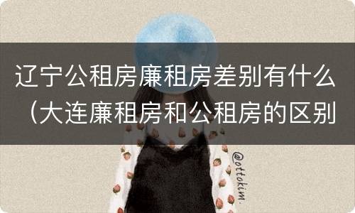 辽宁公租房廉租房差别有什么（大连廉租房和公租房的区别）
