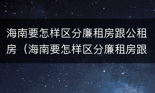 海南要怎样区分廉租房跟公租房（海南要怎样区分廉租房跟公租房呢）
