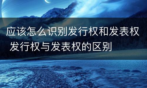 应该怎么识别发行权和发表权 发行权与发表权的区别