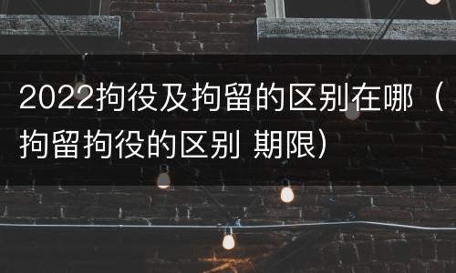 2022拘役及拘留的区别在哪（拘留拘役的区别 期限）
