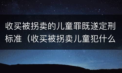 收买被拐卖的儿童罪既遂定刑标准（收买被拐卖儿童犯什么罪）