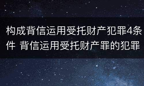 构成背信运用受托财产犯罪4条件 背信运用受托财产罪的犯罪主体