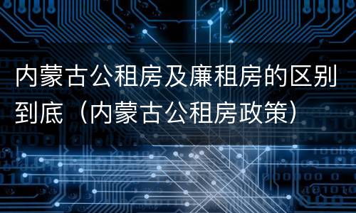 内蒙古公租房及廉租房的区别到底（内蒙古公租房政策）