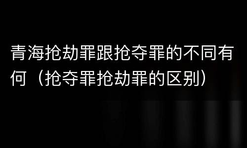 青海抢劫罪跟抢夺罪的不同有何（抢夺罪抢劫罪的区别）