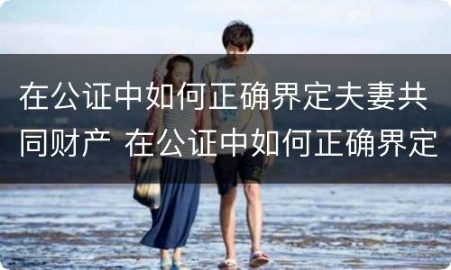 在公证中如何正确界定夫妻共同财产 在公证中如何正确界定夫妻共同财产