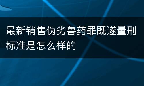 最新销售伪劣兽药罪既遂量刑标准是怎么样的