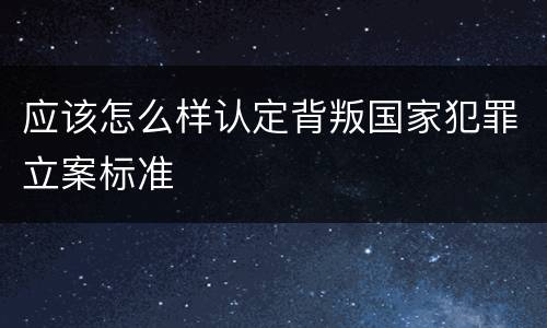 应该怎么样认定背叛国家犯罪立案标准