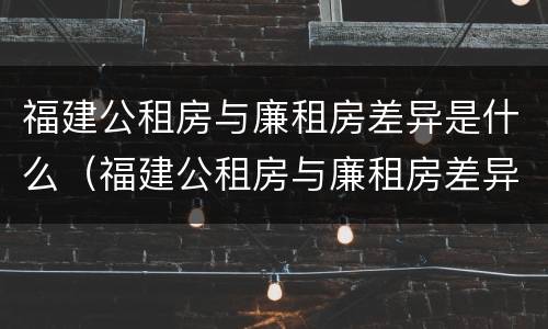 福建公租房与廉租房差异是什么（福建公租房与廉租房差异是什么原因）