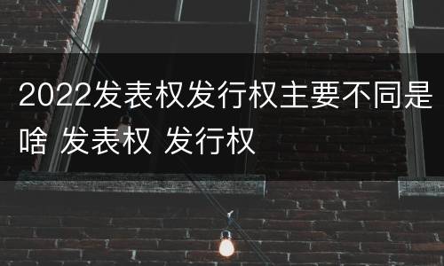 2022发表权发行权主要不同是啥 发表权 发行权