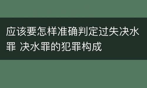 应该要怎样准确判定过失决水罪 决水罪的犯罪构成